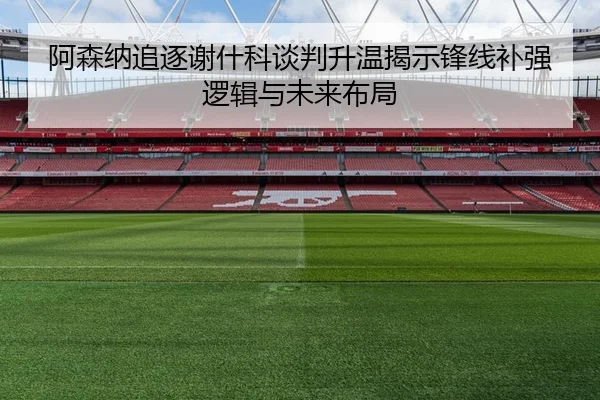 阿森纳追逐谢什科谈判升温揭示锋线补强逻辑与未来布局