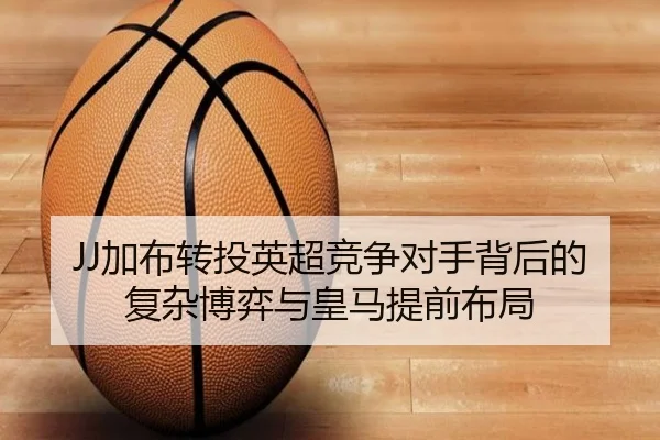 JJ加布转投英超竞争对手背后的复杂博弈与皇马提前布局